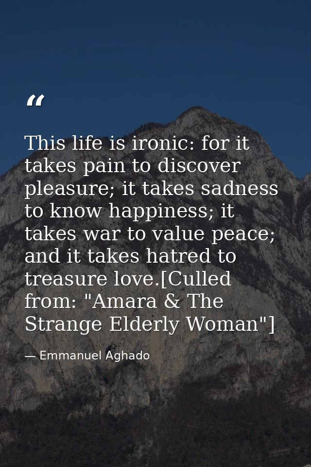 This life is ironic: for it takes pain to discover pleasure; it takes sadness to know happiness; it takes war to value p — Emmanuel Aghado