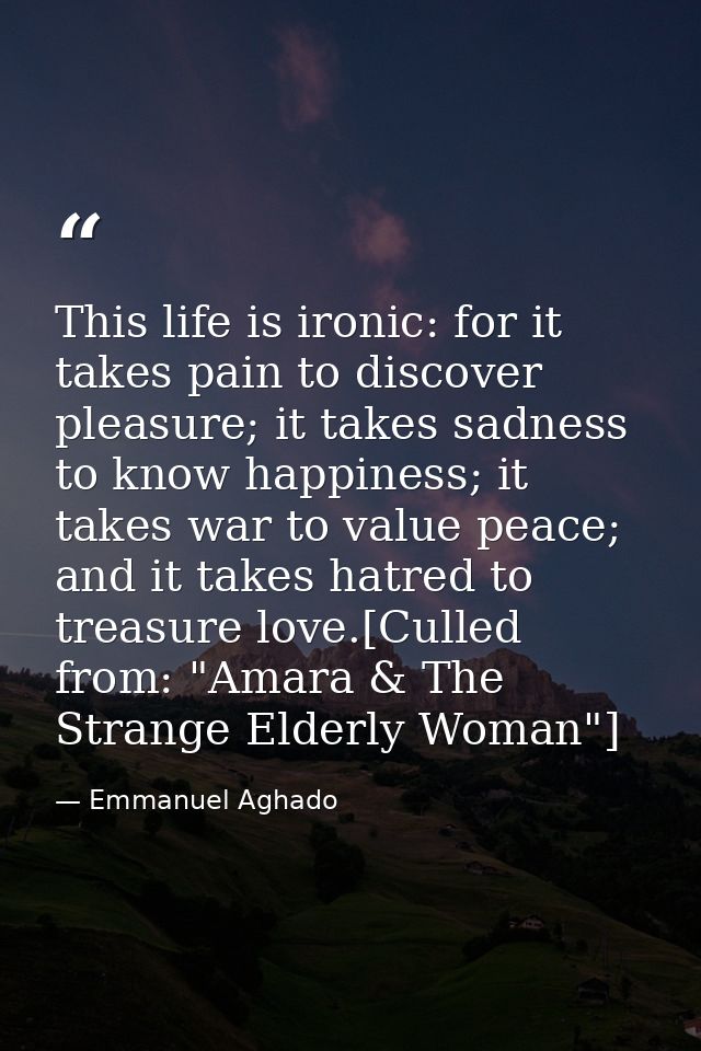 This life is ironic: for it takes pain to discover pleasure; it takes sadness to know happiness; it takes war to value p — Emmanuel Aghado