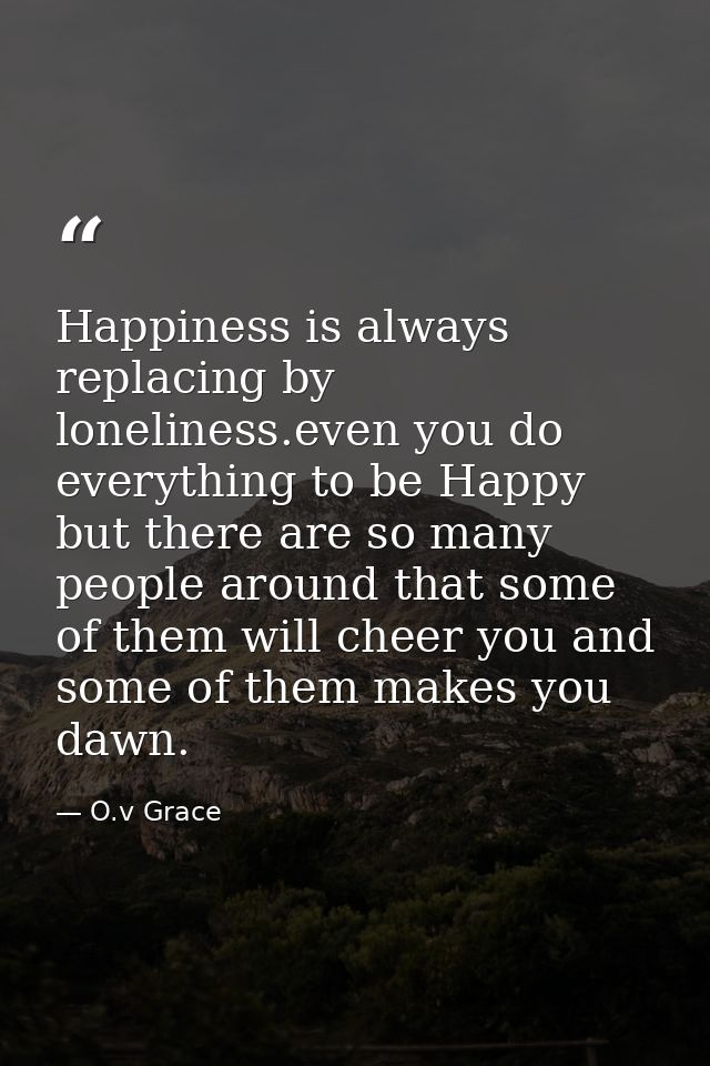Happiness is always replacing by loneliness.even you do everything to be Happy but there are so many people around that  — O.v Grace