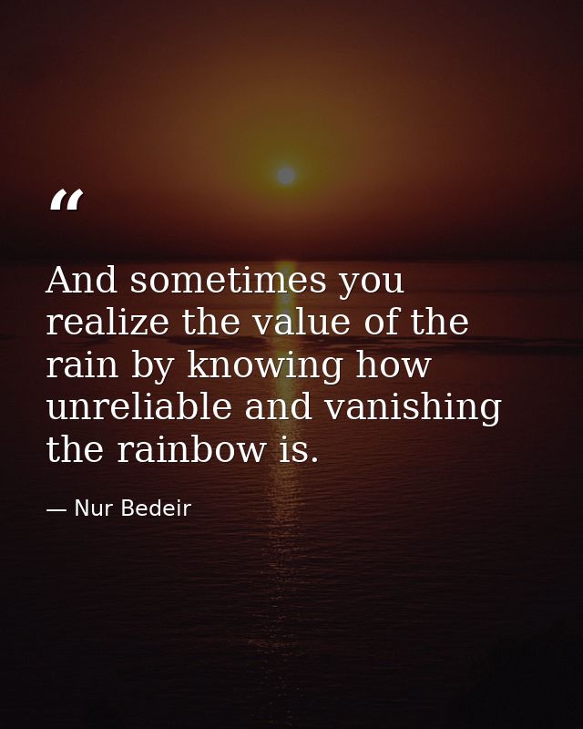And sometimes you realize the value of the rain by knowing how unreliable and vanishing the rainbow is. — Nur Bedeir