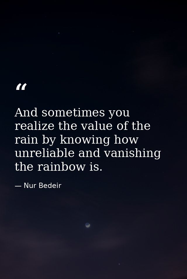 And sometimes you realize the value of the rain by knowing how unreliable and vanishing the rainbow is. — Nur Bedeir