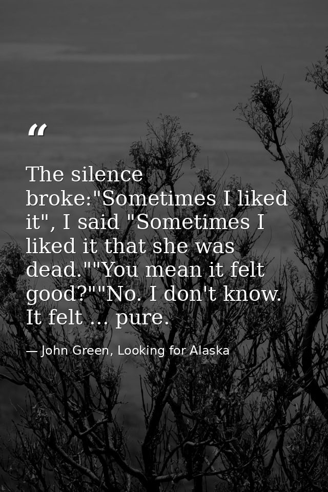 The silence broke:"Sometimes I liked it", I said "Sometimes I liked it that she was dead.""You mean it felt good?""No. I — John Green, Looking for Alaska