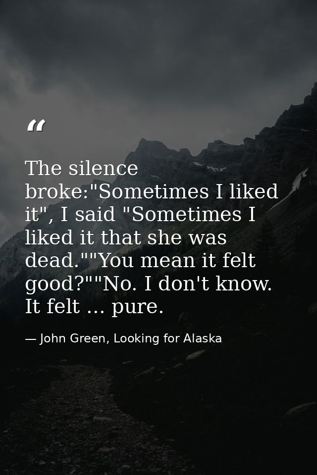 The silence broke:"Sometimes I liked it", I said "Sometimes I liked it that she was dead.""You mean it felt good?""No. I — John Green, Looking for Alaska