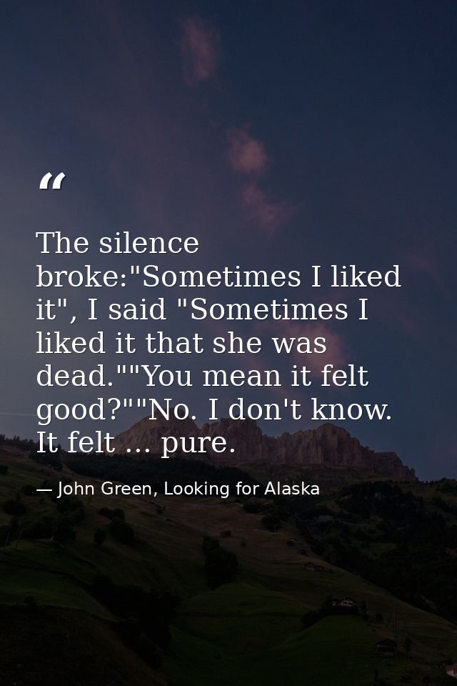 The silence broke:"Sometimes I liked it", I said "Sometimes I liked it that she was dead.""You mean it felt good?""No. I — John Green, Looking for Alaska