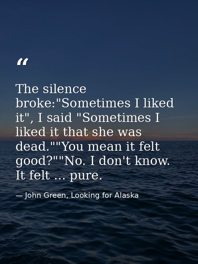 The silence broke:"Sometimes I liked it", I said "Sometimes I liked it that she was dead.""You mean it felt good?""No. I — John Green, Looking for Alaska