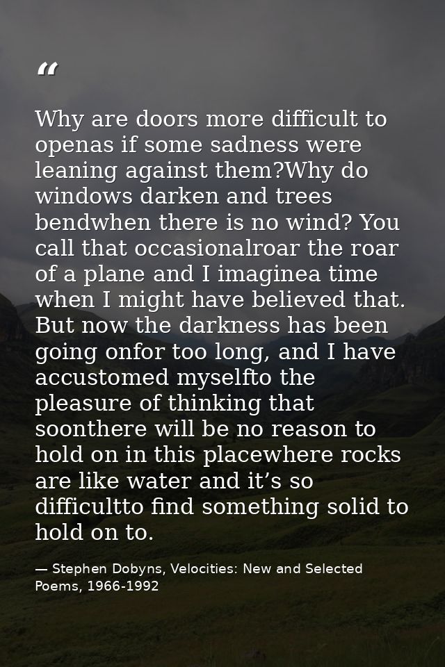 Why are doors more difficult to openas if some sadness were leaning against them?Why do windows darken and trees bendwhe — Stephen Dobyns, Velocities: New and Selected Poems, 1966-1992
