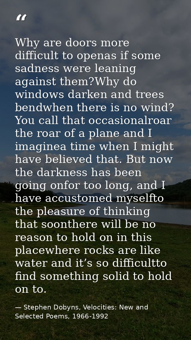 Why are doors more difficult to openas if some sadness were leaning against them?Why do windows darken and trees bendwhe — Stephen Dobyns, Velocities: New and Selected Poems, 1966-1992