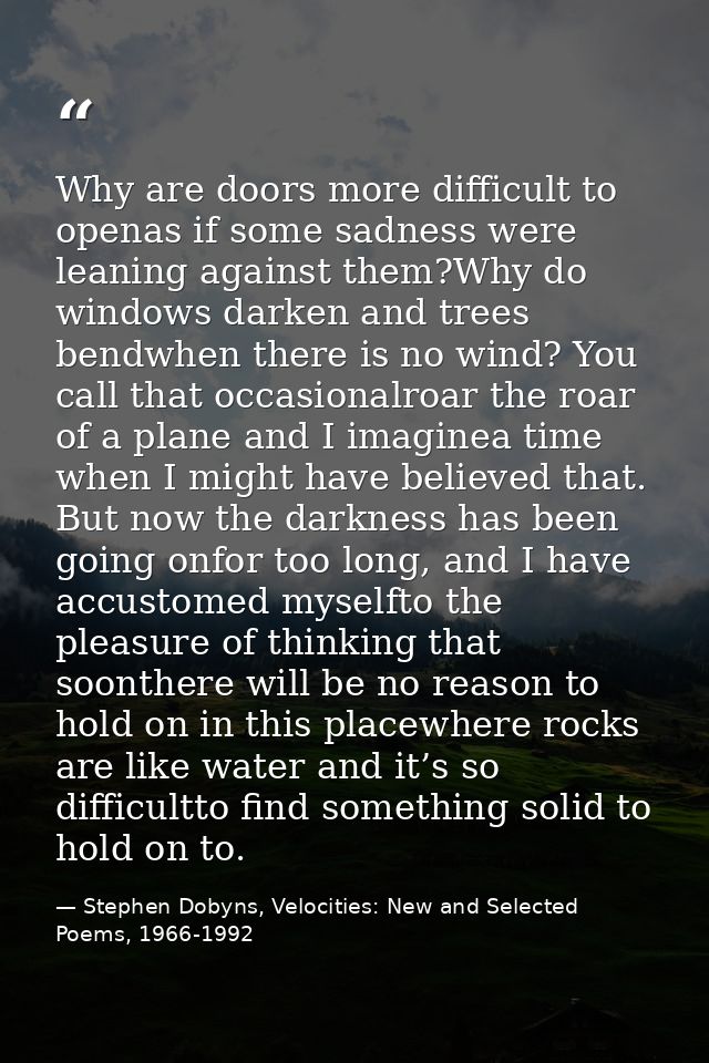 Why are doors more difficult to openas if some sadness were leaning against them?Why do windows darken and trees bendwhe — Stephen Dobyns, Velocities: New and Selected Poems, 1966-1992