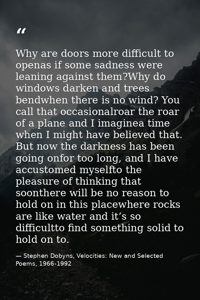 Why are doors more difficult to openas if some sadness were leaning against them?Why do windows darken and trees bendwhe — Stephen Dobyns, Velocities: New and Selected Poems, 1966-1992