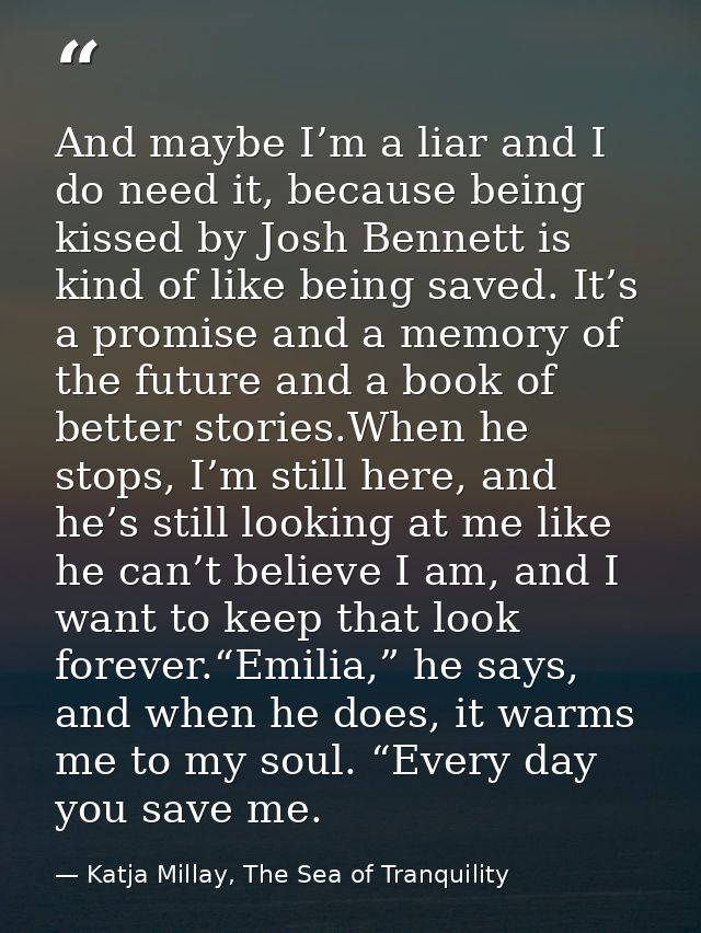 And maybe I’m a liar and I do need it, because being kissed by Josh Bennett is kind of like being saved. It’s a promise  — Katja Millay, The Sea of Tranquility