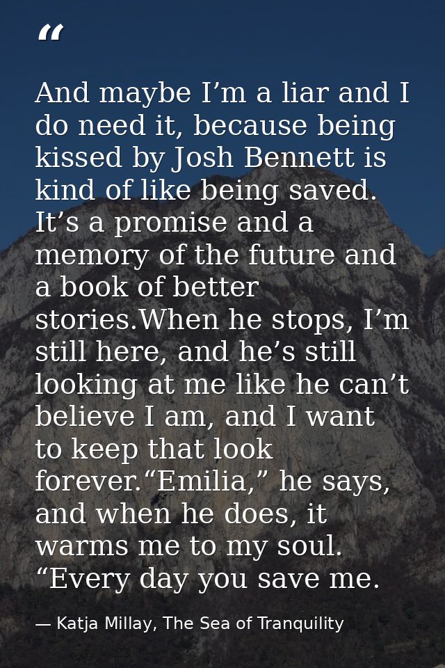 And maybe I’m a liar and I do need it, because being kissed by Josh Bennett is kind of like being saved. It’s a promise  — Katja Millay, The Sea of Tranquility