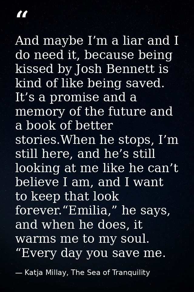 And maybe I’m a liar and I do need it, because being kissed by Josh Bennett is kind of like being saved. It’s a promise  — Katja Millay, The Sea of Tranquility