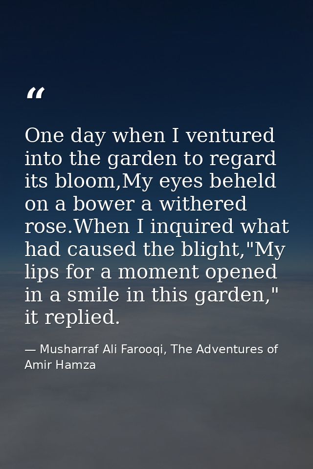 One day when I ventured into the garden to regard its bloom,My eyes beheld on a bower a withered rose.When I inquired wh — Musharraf Ali Farooqi, The Adventures of Amir Hamza