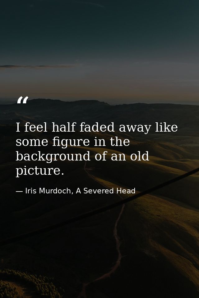 I feel half faded away like some figure in the background of an old picture. — Iris Murdoch, A Severed Head