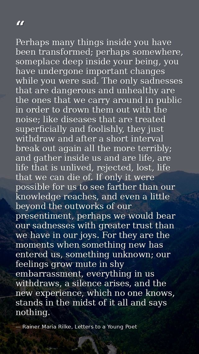Perhaps many things inside you have been transformed; perhaps somewhere, someplace deep inside your being, you have unde — Rainer Maria Rilke, Letters to a Young Poet