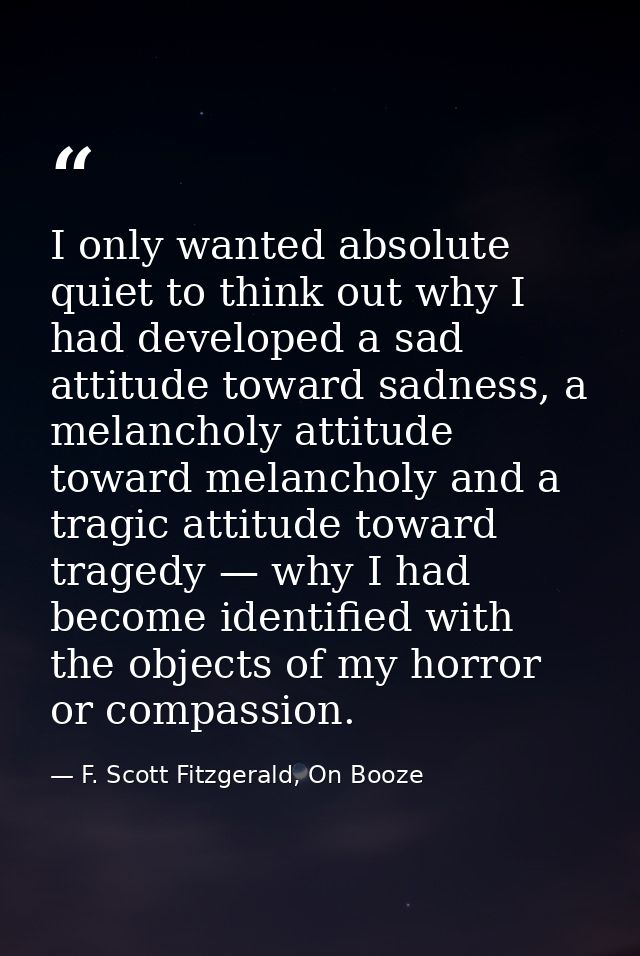 I only wanted absolute quiet to think out why I had developed a sad attitude toward sadness, a melancholy attitude towar — F. Scott Fitzgerald, On Booze