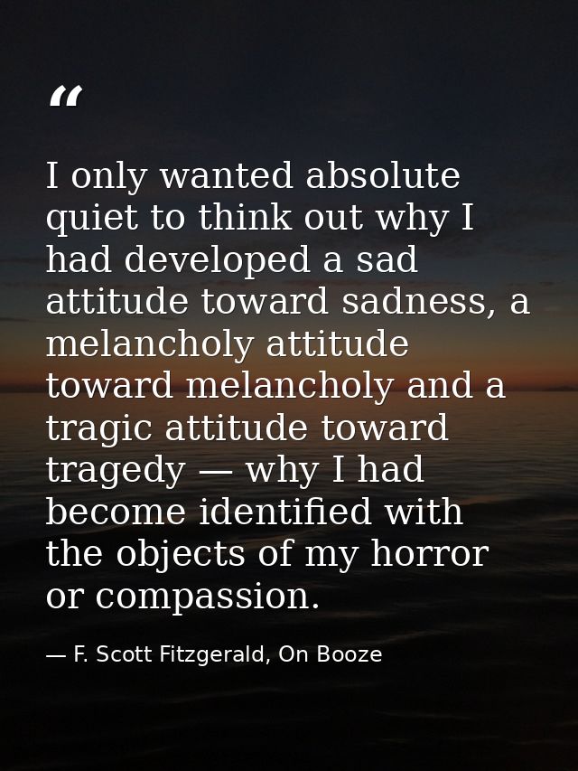 I only wanted absolute quiet to think out why I had developed a sad attitude toward sadness, a melancholy attitude towar — F. Scott Fitzgerald, On Booze