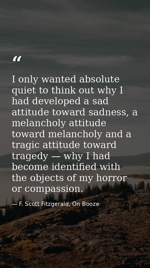 I only wanted absolute quiet to think out why I had developed a sad attitude toward sadness, a melancholy attitude towar — F. Scott Fitzgerald, On Booze