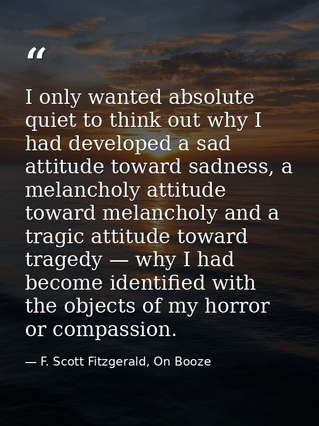 I only wanted absolute quiet to think out why I had developed a sad attitude toward sadness, a melancholy attitude towar — F. Scott Fitzgerald, On Booze