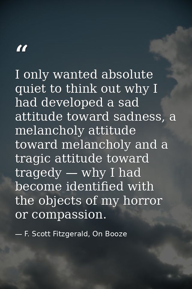 I only wanted absolute quiet to think out why I had developed a sad attitude toward sadness, a melancholy attitude towar — F. Scott Fitzgerald, On Booze