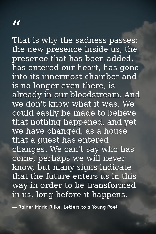 That is why the sadness passes: the new presence inside us, the presence that has been added, has entered our heart, has — Rainer Maria Rilke, Letters to a Young Poet