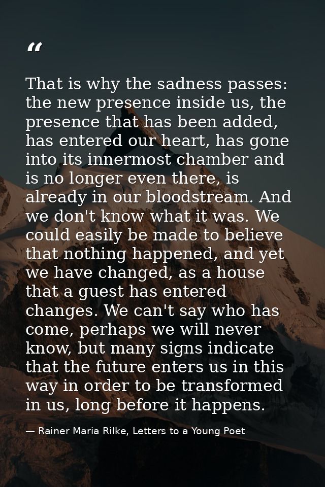 That is why the sadness passes: the new presence inside us, the presence that has been added, has entered our heart, has — Rainer Maria Rilke, Letters to a Young Poet