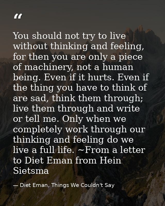 You should not try to live without thinking and feeling, for then you are only a piece of machinery, not a human being.  — Diet Eman, Things We Couldn't Say