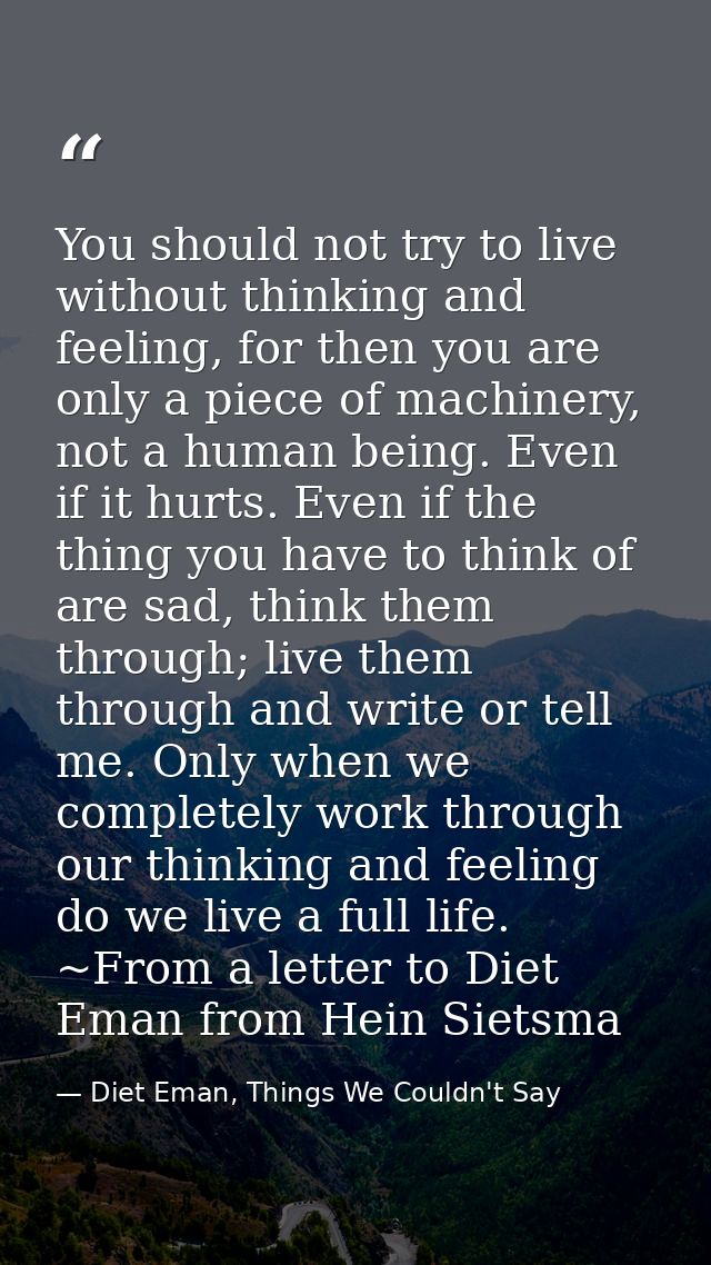 You should not try to live without thinking and feeling, for then you are only a piece of machinery, not a human being.  — Diet Eman, Things We Couldn't Say