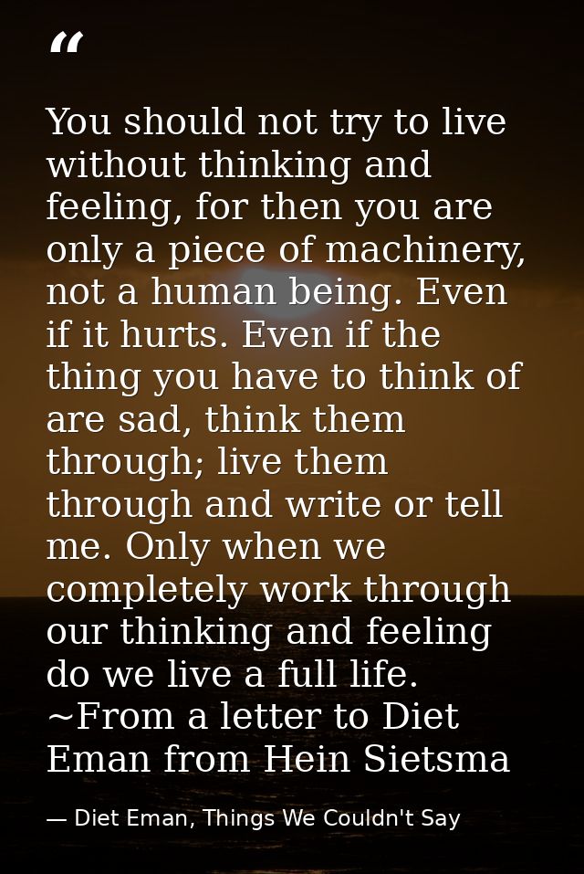 You should not try to live without thinking and feeling, for then you are only a piece of machinery, not a human being.  — Diet Eman, Things We Couldn't Say
