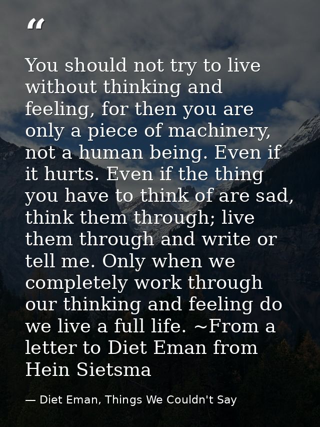 You should not try to live without thinking and feeling, for then you are only a piece of machinery, not a human being.  — Diet Eman, Things We Couldn't Say