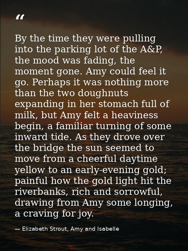By the time they were pulling into the parking lot of the A&P, the mood was fading, the moment gone. Amy could feel it g — Elizabeth Strout, Amy and Isabelle