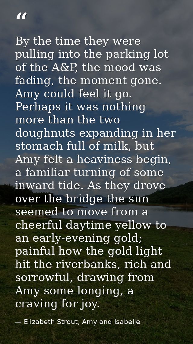 By the time they were pulling into the parking lot of the A&P, the mood was fading, the moment gone. Amy could feel it g — Elizabeth Strout, Amy and Isabelle