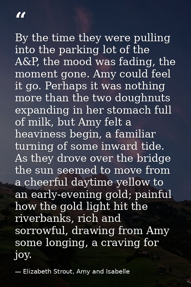 By the time they were pulling into the parking lot of the A&P, the mood was fading, the moment gone. Amy could feel it g — Elizabeth Strout, Amy and Isabelle