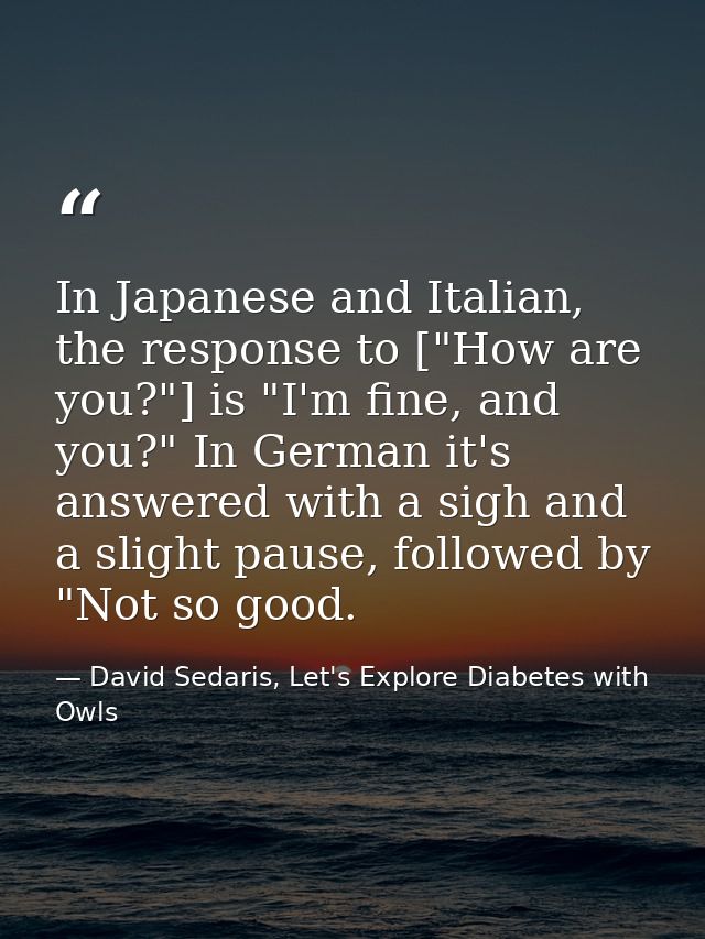 In Japanese and Italian, the response to ["How are you?"] is "I'm fine, and you?" In German it's answered with a sigh an — David Sedaris, Let's Explore Diabetes with Owls