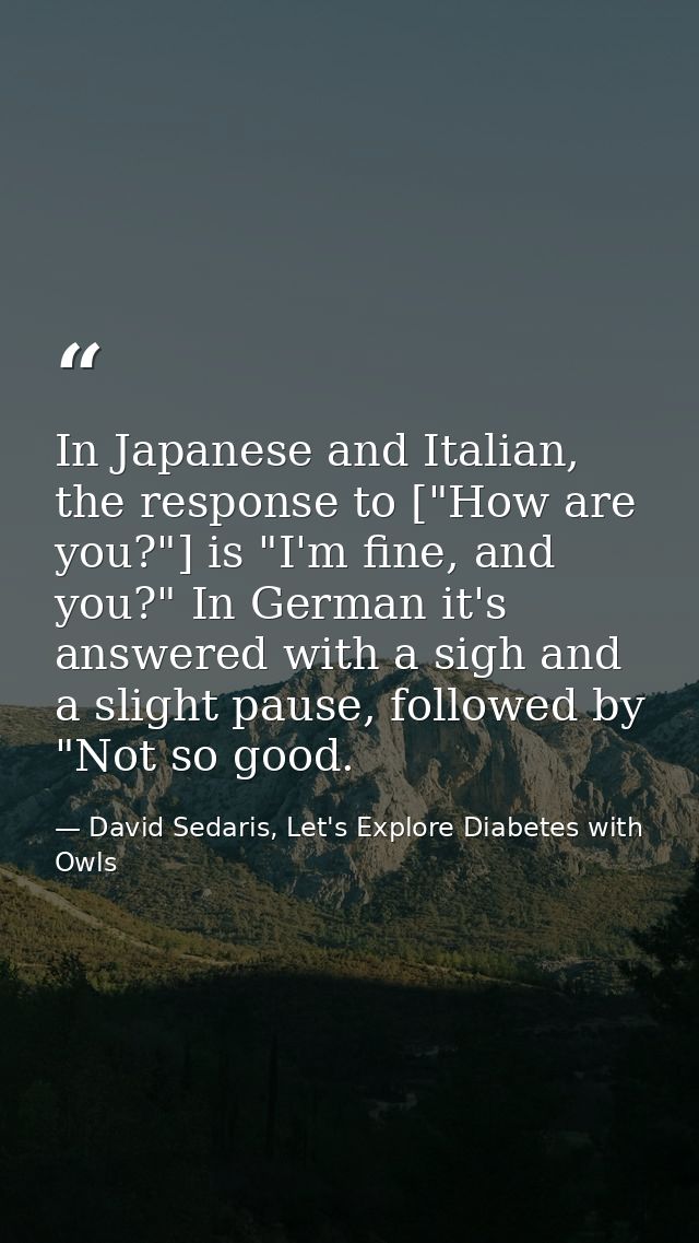 In Japanese and Italian, the response to ["How are you?"] is "I'm fine, and you?" In German it's answered with a sigh an — David Sedaris, Let's Explore Diabetes with Owls