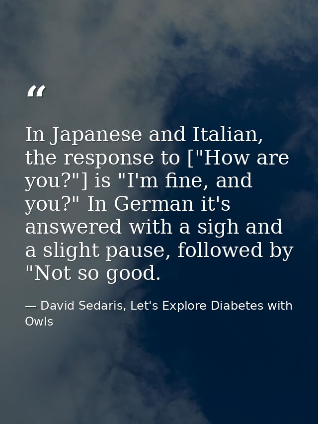 In Japanese and Italian, the response to ["How are you?"] is "I'm fine, and you?" In German it's answered with a sigh an — David Sedaris, Let's Explore Diabetes with Owls
