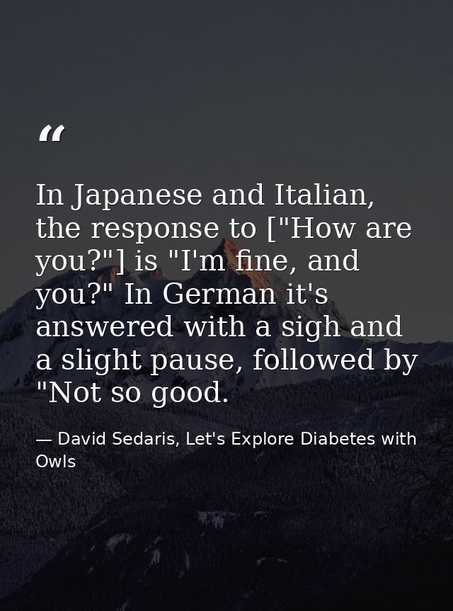 In Japanese and Italian, the response to ["How are you?"] is "I'm fine, and you?" In German it's answered with a sigh an — David Sedaris, Let's Explore Diabetes with Owls