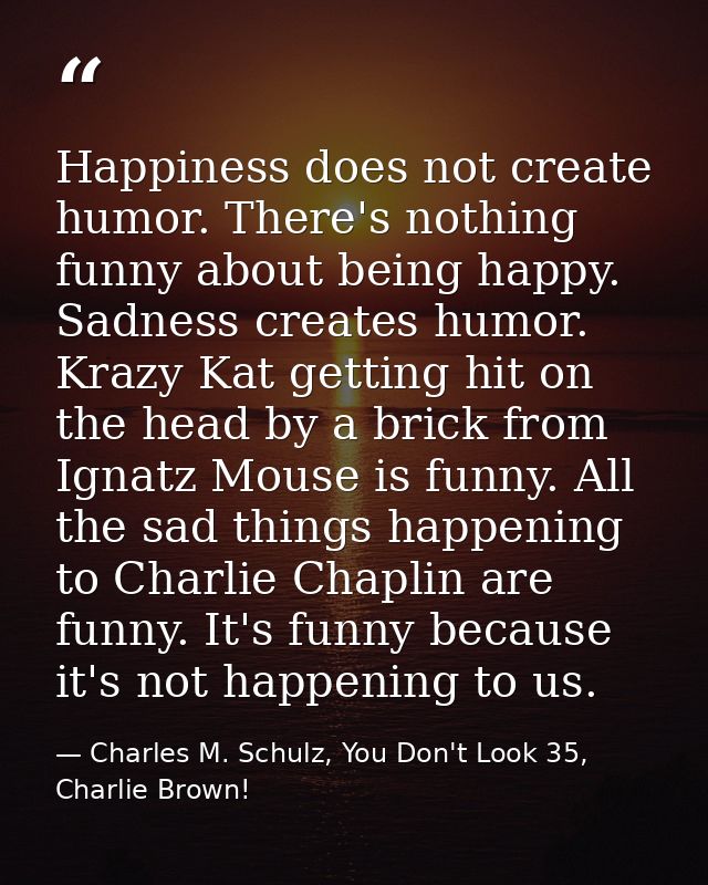 Happiness does not create humor. There's nothing funny about being happy. Sadness creates humor. Krazy Kat getting hit o — Charles M. Schulz, You Don't Look 35, Charlie Brown!