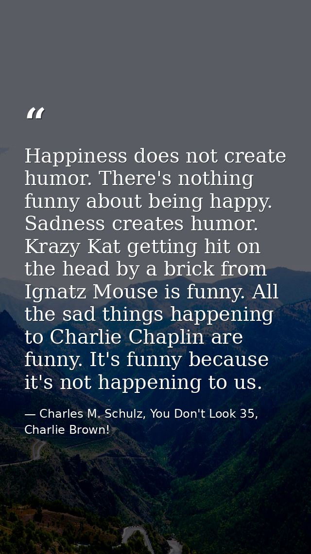 Happiness does not create humor. There's nothing funny about being happy. Sadness creates humor. Krazy Kat getting hit o — Charles M. Schulz, You Don't Look 35, Charlie Brown!