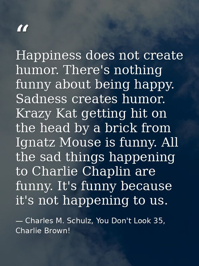 Happiness does not create humor. There's nothing funny about being happy. Sadness creates humor. Krazy Kat getting hit o — Charles M. Schulz, You Don't Look 35, Charlie Brown!