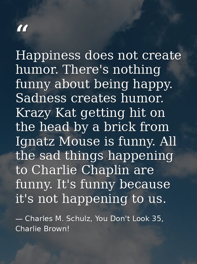 Happiness does not create humor. There's nothing funny about being happy. Sadness creates humor. Krazy Kat getting hit o — Charles M. Schulz, You Don't Look 35, Charlie Brown!