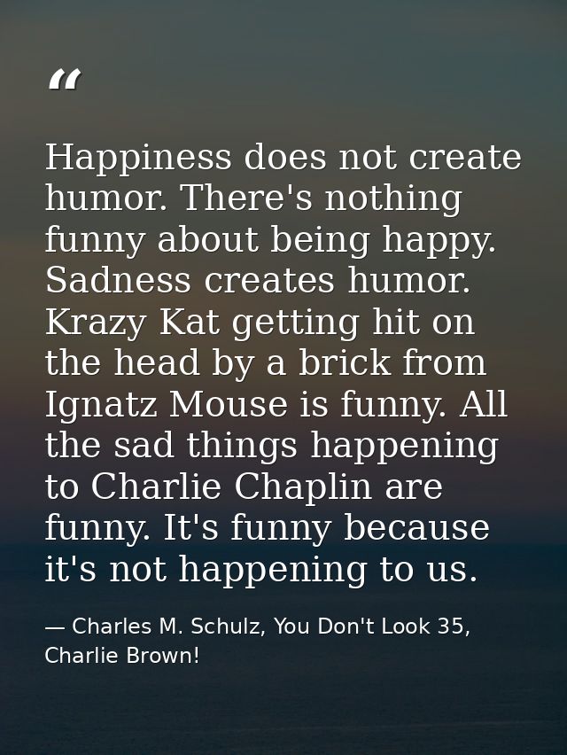 Happiness does not create humor. There's nothing funny about being happy. Sadness creates humor. Krazy Kat getting hit o — Charles M. Schulz, You Don't Look 35, Charlie Brown!