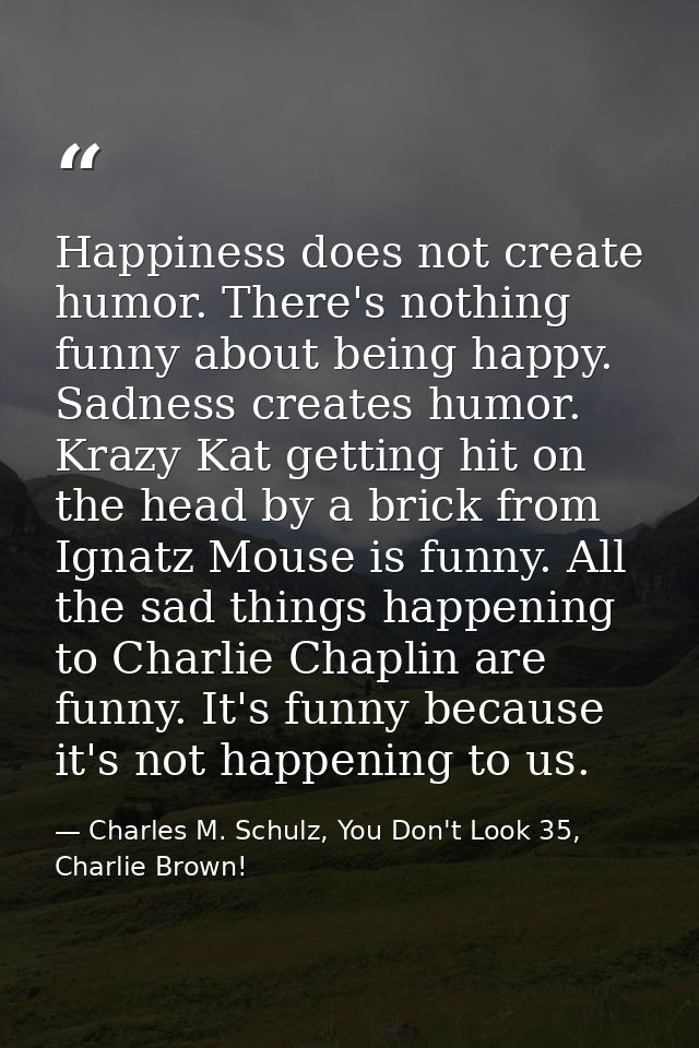 Happiness does not create humor. There's nothing funny about being happy. Sadness creates humor. Krazy Kat getting hit o — Charles M. Schulz, You Don't Look 35, Charlie Brown!
