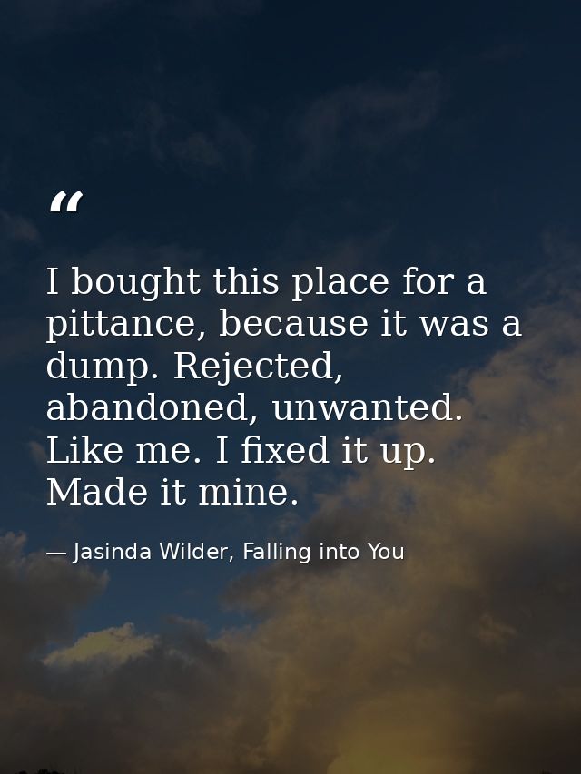 I bought this place for a pittance, because it was a dump. Rejected, abandoned, unwanted. Like me. I fixed it up. Made i — Jasinda Wilder, Falling into You