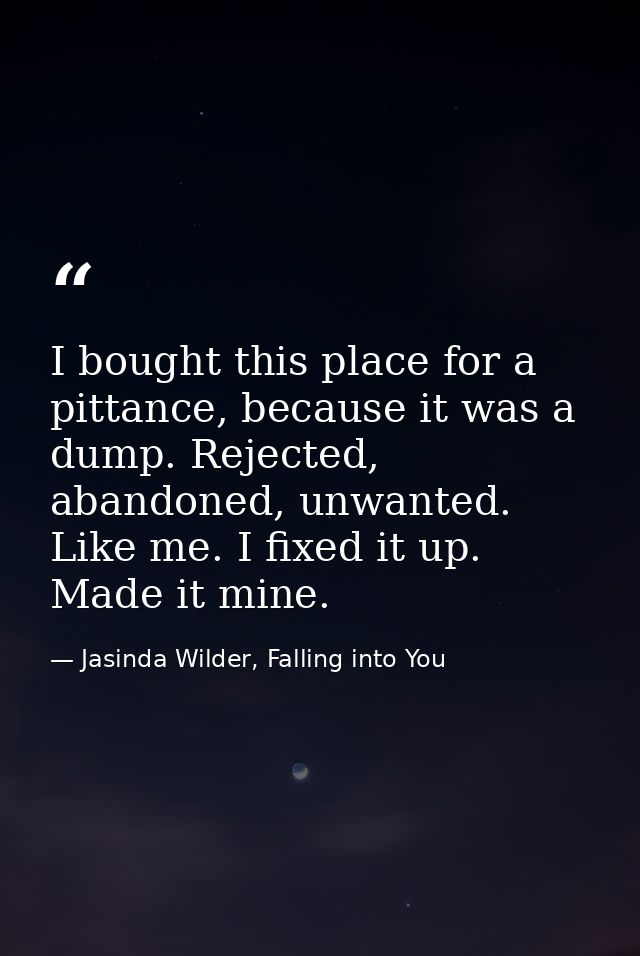 I bought this place for a pittance, because it was a dump. Rejected, abandoned, unwanted. Like me. I fixed it up. Made i — Jasinda Wilder, Falling into You