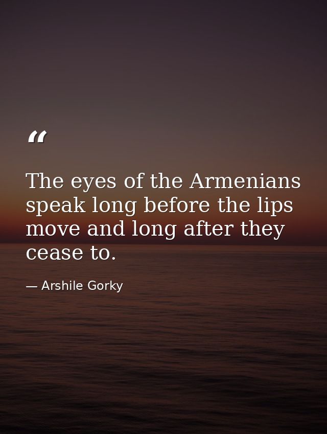 The eyes of the Armenians speak long before the lips move and long after they cease to. — Arshile Gorky
