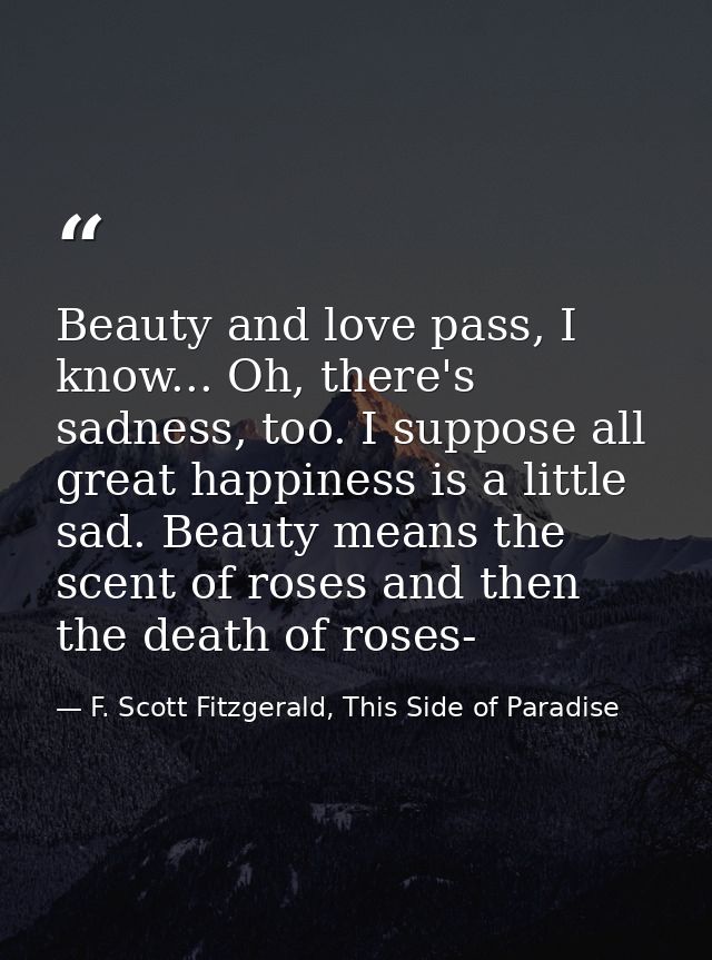 Beauty and love pass, I know... Oh, there's sadness, too. I suppose all great happiness is a little sad. Beauty means th — F. Scott Fitzgerald, This Side of Paradise