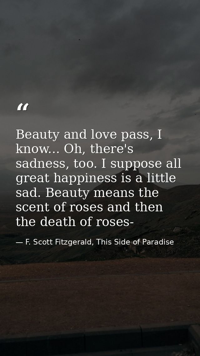Beauty and love pass, I know... Oh, there's sadness, too. I suppose all great happiness is a little sad. Beauty means th — F. Scott Fitzgerald, This Side of Paradise