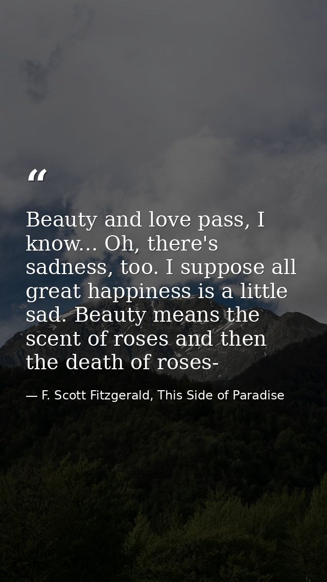 Beauty and love pass, I know... Oh, there's sadness, too. I suppose all great happiness is a little sad. Beauty means th — F. Scott Fitzgerald, This Side of Paradise
