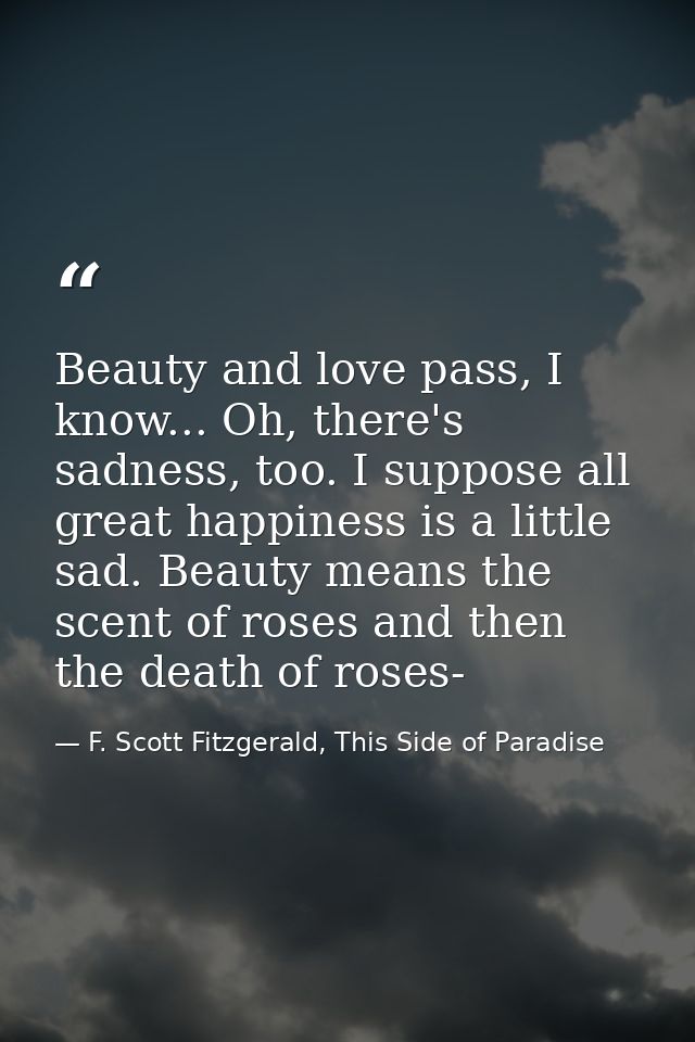Beauty and love pass, I know... Oh, there's sadness, too. I suppose all great happiness is a little sad. Beauty means th — F. Scott Fitzgerald, This Side of Paradise